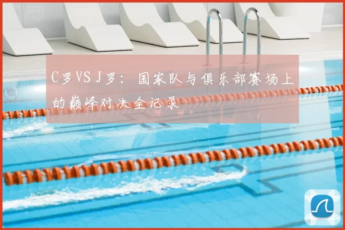 C罗VS J罗：国家队与俱乐部赛场上的巅峰对决全记录