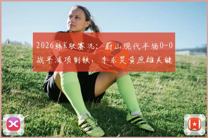 2026韩K联赛况：蔚山现代半场0-0战平浦项制铁，李东炅黄庶雄关键镜头回顾