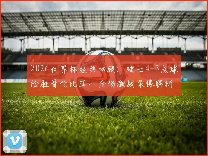 2026世界杯经典回顾：瑞士4-3点球险胜哥伦比亚，全场激战录像解析