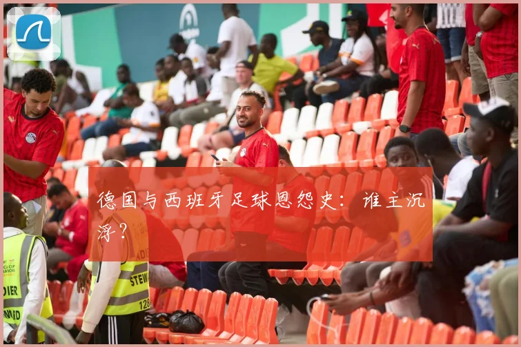 德国与西班牙足球恩怨史:谁主沉浮?