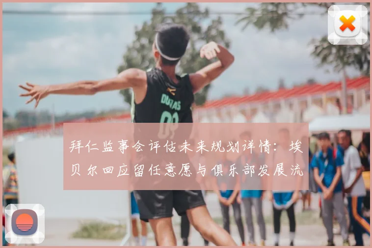 拜仁监事会评估未来规划详情：埃贝尔回应留任意愿与俱乐部发展流程解析