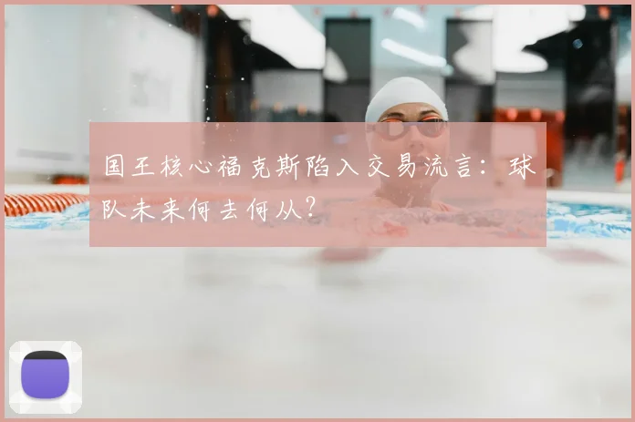 国王核心福克斯陷入交易流言:球队未来何去何从?