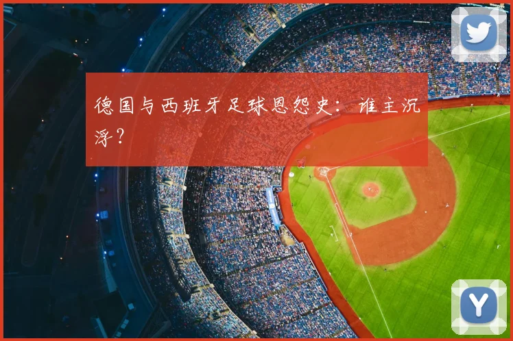 德国与西班牙足球恩怨史:谁主沉浮?