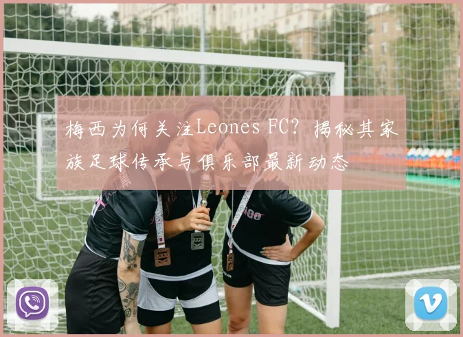 梅西为何关注Leones FC？揭秘其家族足球传承与俱乐部最新动态