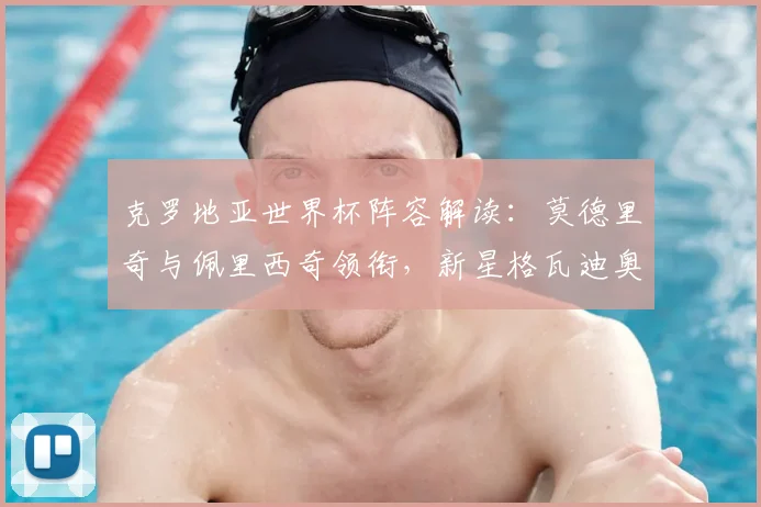 克罗地亚世界杯阵容解读：莫德里奇与佩里西奇领衔，新星格瓦迪奥尔成后防关键
