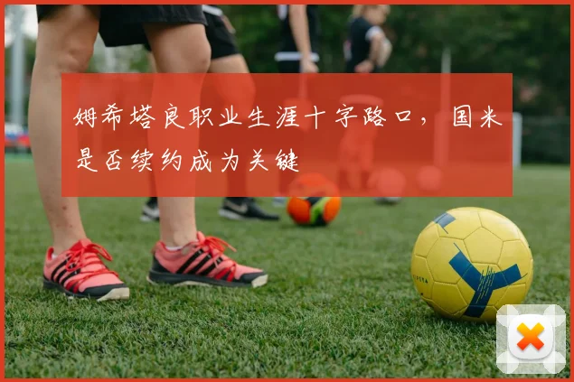 姆希塔良职业生涯十字路口，国米是否续约成为关键