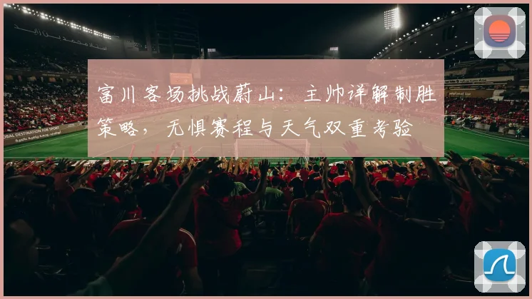富川客场挑战蔚山：主帅详解制胜策略，无惧赛程与天气双重考验