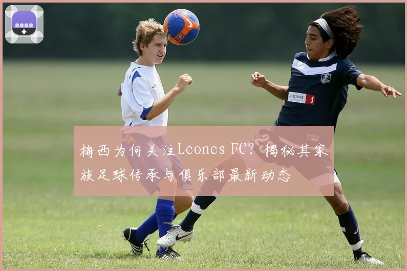 梅西为何关注Leones FC？揭秘其家族足球传承与俱乐部最新动态