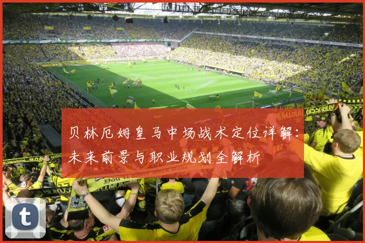 贝林厄姆皇马中场战术定位详解：未来前景与职业规划全解析